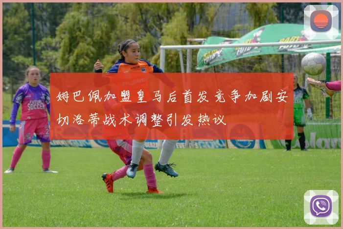 姆巴佩加盟皇马后首发竞争加剧安切洛蒂战术调整引发热议