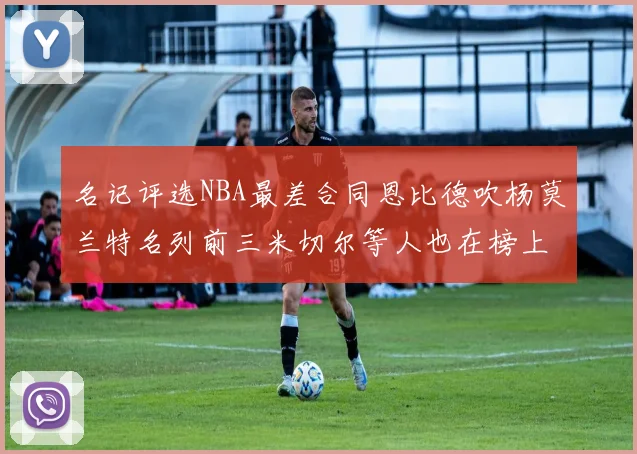 名记评选NBA最差合同恩比德吹杨莫兰特名列前三米切尔等人也在榜上