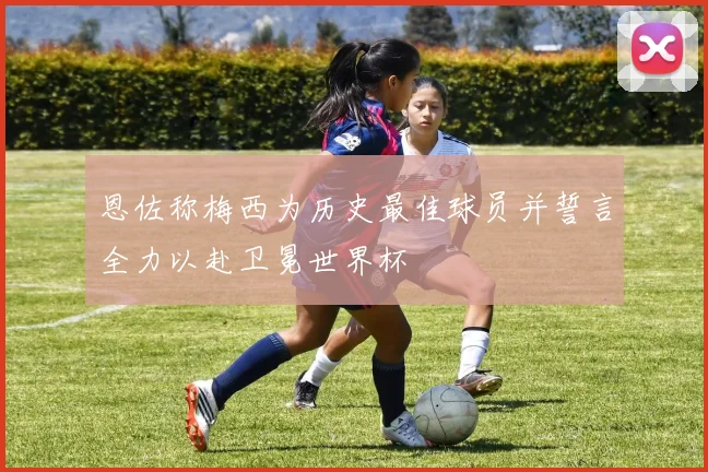 恩佐称梅西为历史最佳球员并誓言全力以赴卫冕世界杯