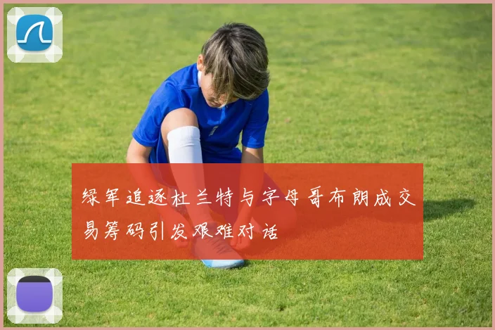 绿军追逐杜兰特与字母哥布朗成交易筹码引发艰难对话