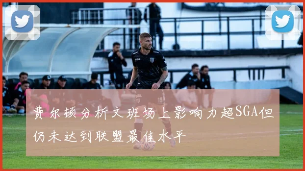 费尔顿分析文班场上影响力超SGA但仍未达到联盟最佳水平