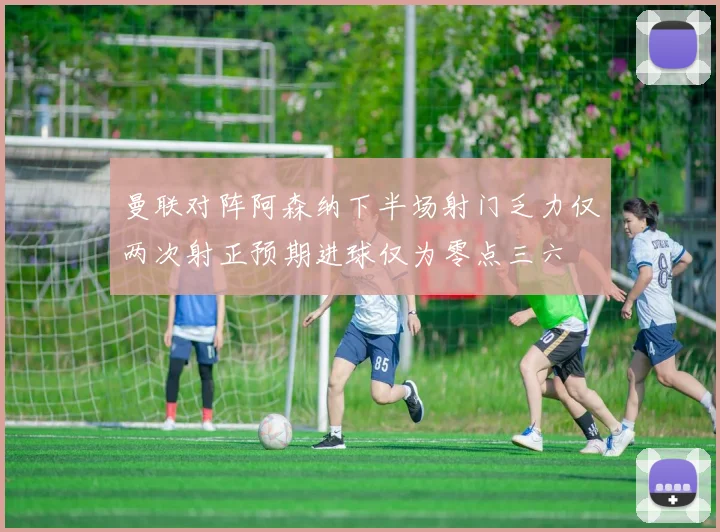 曼联对阵阿森纳下半场射门乏力仅两次射正预期进球仅为零点三六