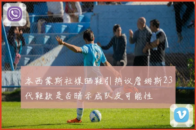 本西蒙斯社媒晒鞋引热议詹姆斯23代鞋款是否暗示成队友可能性