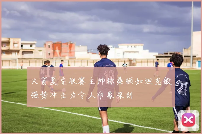 火箭夏季联赛主帅称桑顿如坦克般强势冲击力令人印象深刻