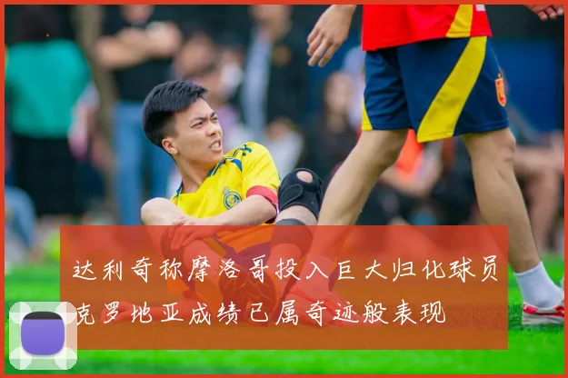 达利奇称摩洛哥投入巨大归化球员克罗地亚成绩已属奇迹般表现