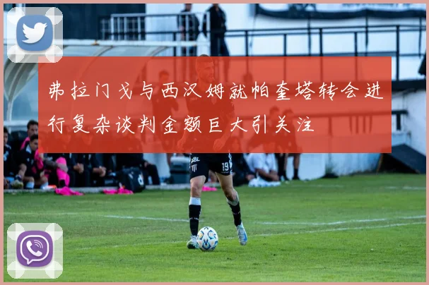 弗拉门戈与西汉姆就帕奎塔转会进行复杂谈判金额巨大引关注