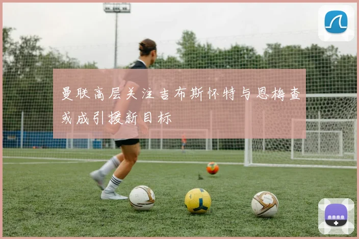 曼联高层关注吉布斯怀特与恩梅查或成引援新目标