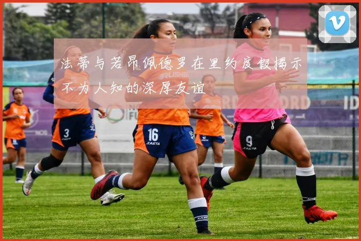 法蒂与若昂佩德罗在里约度假揭示不为人知的深厚友谊