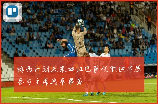 梅西计划未来回归巴萨任职但不愿参与主席选举事务