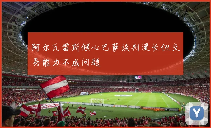 阿尔瓦雷斯倾心巴萨谈判漫长但交易能力不成问题