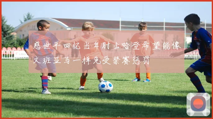 慈世平回忆当年肘击哈登希望能像文班亚马一样免受禁赛惩罚