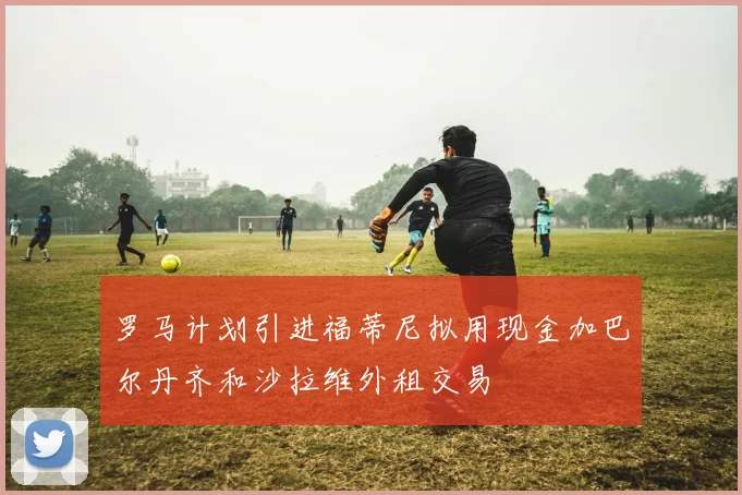 罗马计划引进福蒂尼拟用现金加巴尔丹齐和沙拉维外租交易