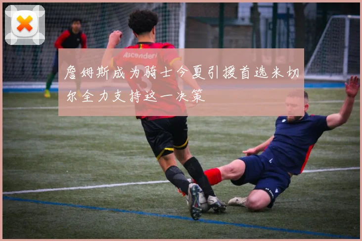 詹姆斯成为骑士今夏引援首选米切尔全力支持这一决策