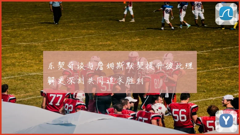 东契奇谈与詹姆斯默契提升彼此理解更深刻共同追求胜利