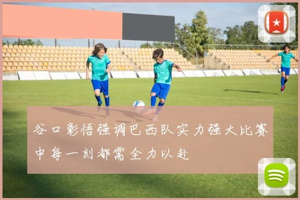 谷口彰悟强调巴西队实力强大比赛中每一刻都需全力以赴