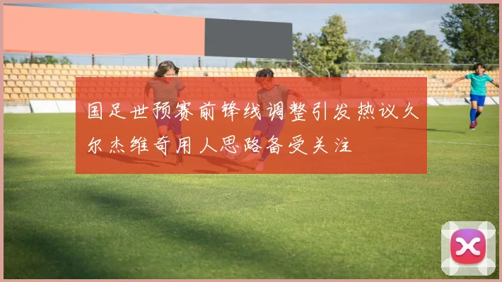 国足世预赛前锋线调整引发热议久尔杰维奇用人思路备受关注