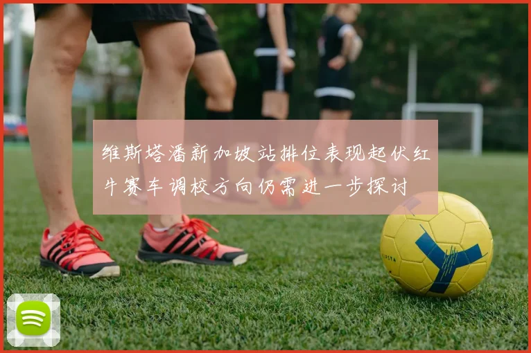 维斯塔潘新加坡站排位表现起伏红牛赛车调校方向仍需进一步探讨
