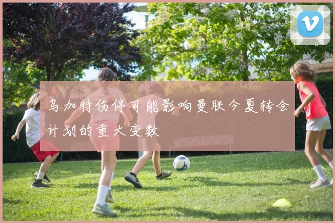 乌加特伤停可能影响曼联今夏转会计划的重大变数