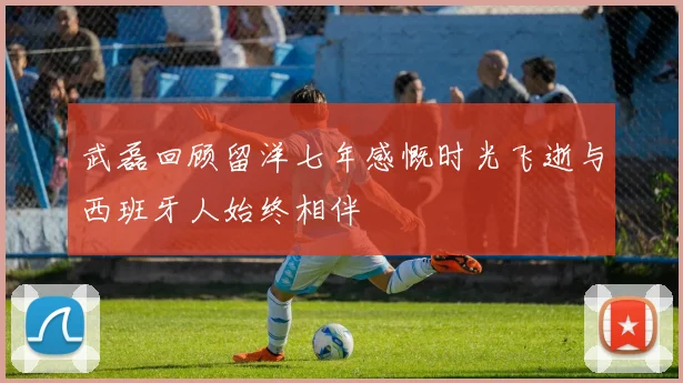 武磊回顾留洋七年感慨时光飞逝与西班牙人始终相伴