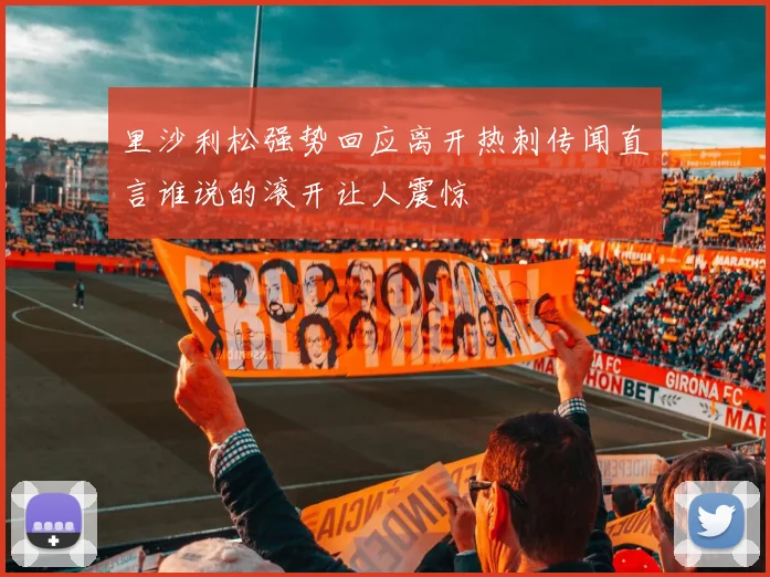 里沙利松强势回应离开热刺传闻直言谁说的滚开让人震惊