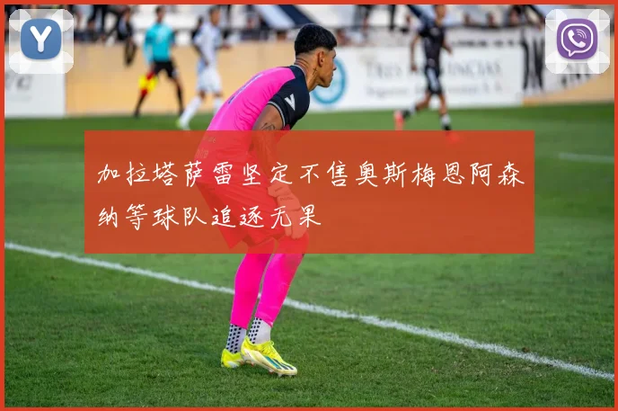 加拉塔萨雷坚定不售奥斯梅恩阿森纳等球队追逐无果