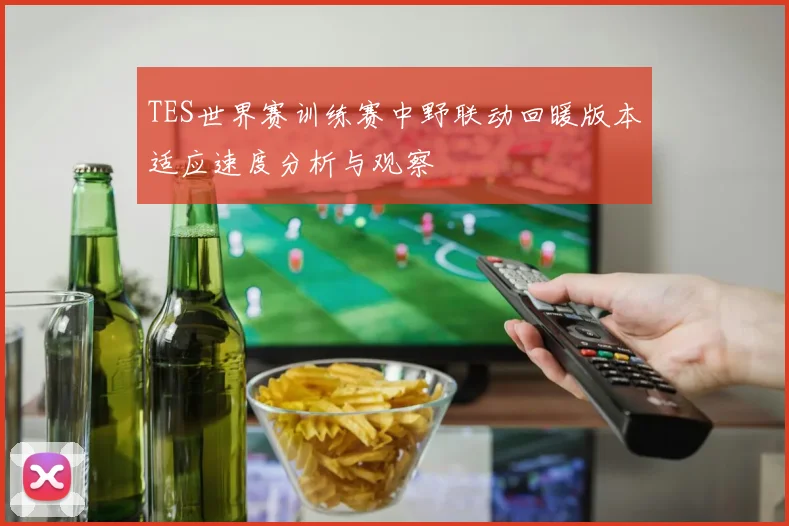 TES世界赛训练赛中野联动回暖版本适应速度分析与观察