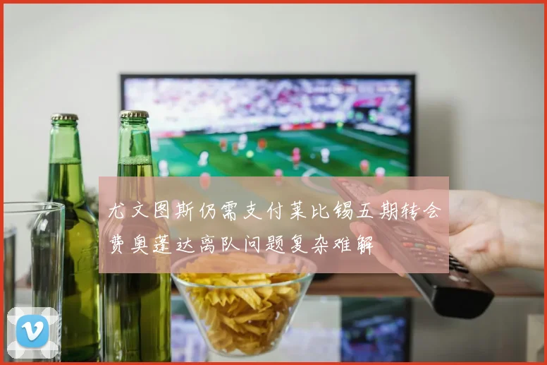 尤文图斯仍需支付莱比锡五期转会费奥蓬达离队问题复杂难解