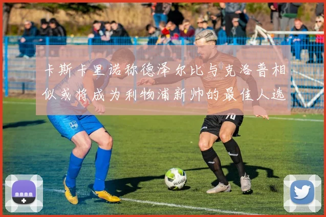 卡斯卡里诺称德泽尔比与克洛普相似或将成为利物浦新帅的最佳人选