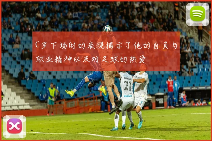 C罗下场时的表现揭示了他的自负与职业精神以及对足球的热爱