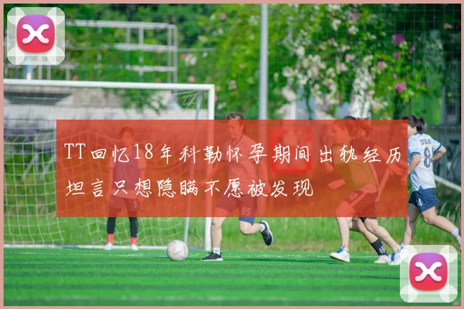 TT回忆18年科勒怀孕期间出轨经历坦言只想隐瞒不愿被发现