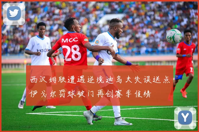 西汉姆联遭遇逆境迪乌夫失误送点伊戈尔罚球破门再创赛季佳绩