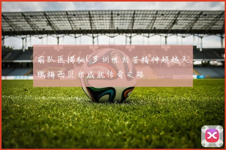 前队医揭秘C罗训练刻苦精神超越天赋梅西贝尔成就传奇之路