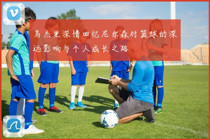 乌杰里深情回忆尼尔森对篮球的深远影响与个人成长之路