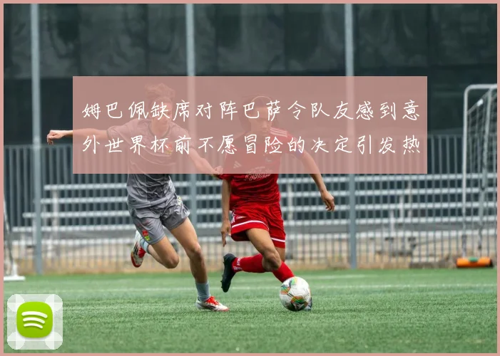 姆巴佩缺席对阵巴萨令队友感到意外世界杯前不愿冒险的决定引发热议