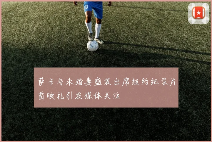 萨卡与未婚妻盛装出席纽约纪录片首映礼引发媒体关注