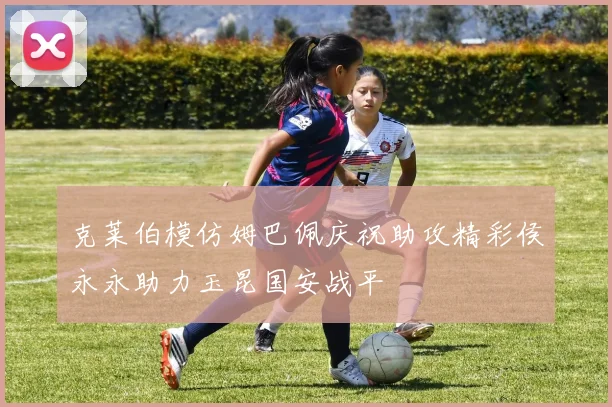 克莱伯模仿姆巴佩庆祝助攻精彩侯永永助力玉昆国安战平